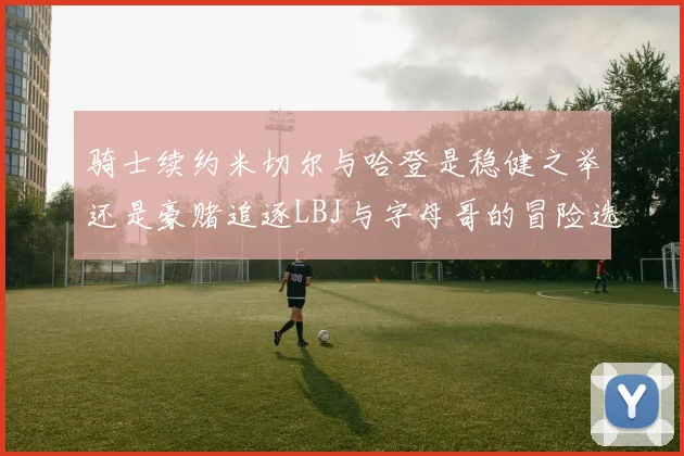 骑士续约米切尔与哈登是稳健之举还是豪赌追逐LBJ与字母哥的冒险选择