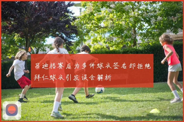 吕迪格赛后为多件球衣签名却拒绝拜仁球衣引发误会解析