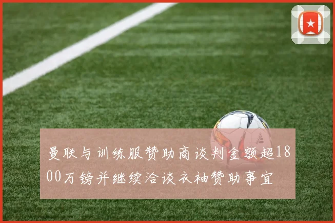 曼联与训练服赞助商谈判金额超1800万镑并继续洽谈衣袖赞助事宜