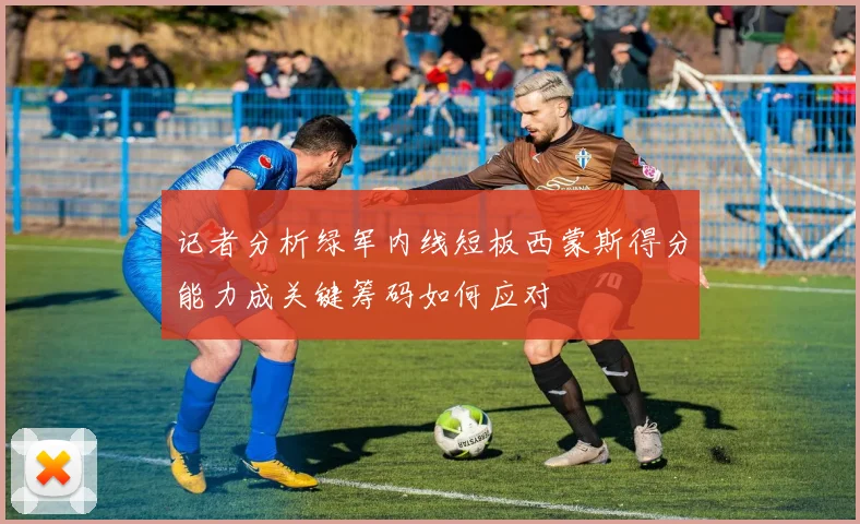 记者分析绿军内线短板西蒙斯得分能力成关键筹码如何应对