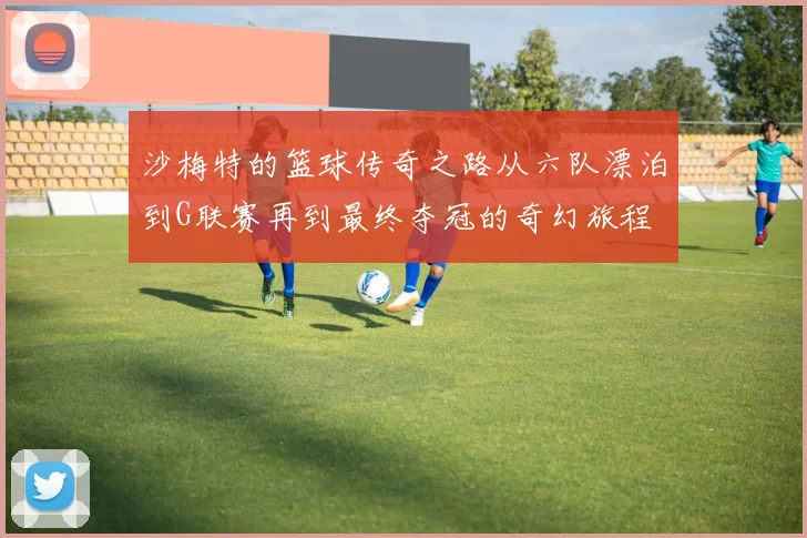 沙梅特的篮球传奇之路从六队漂泊到G联赛再到最终夺冠的奇幻旅程