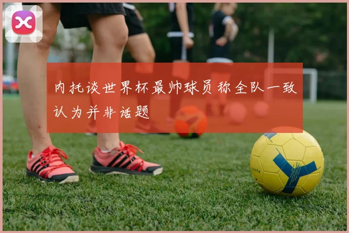 内托谈世界杯最帅球员称全队一致认为并非话题