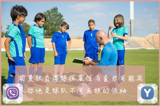 前曼联首席球探震惊马奎尔可能离队称他是球队不可或缺的领袖
