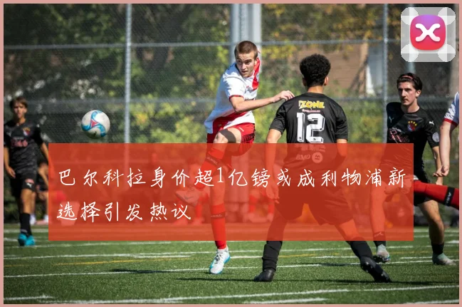 巴尔科拉身价超1亿镑或成利物浦新选择引发热议
