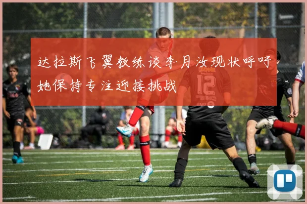 达拉斯飞翼教练谈李月汝现状呼吁她保持专注迎接挑战