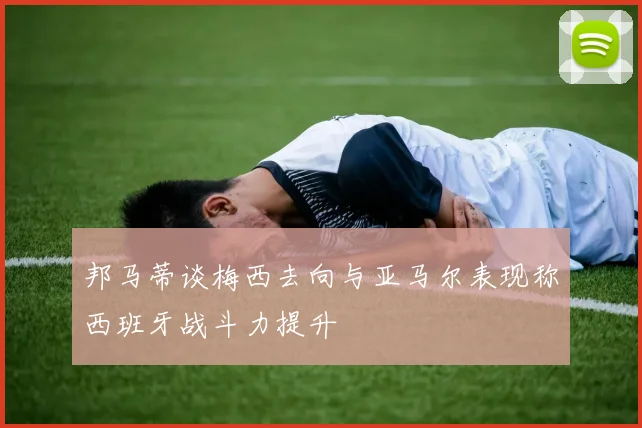 邦马蒂谈梅西去向与亚马尔表现称西班牙战斗力提升