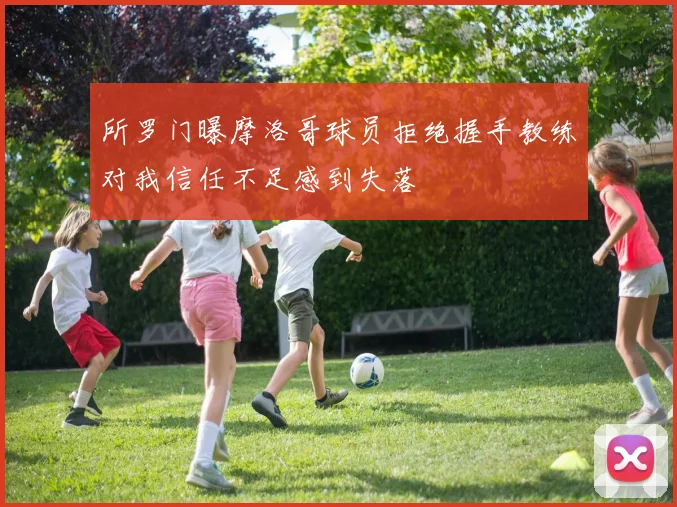 所罗门曝摩洛哥球员拒绝握手教练对我信任不足感到失落
