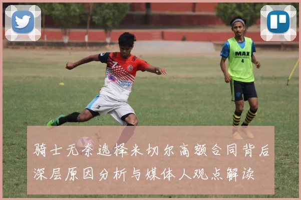 骑士无奈选择米切尔高额合同背后深层原因分析与媒体人观点解读