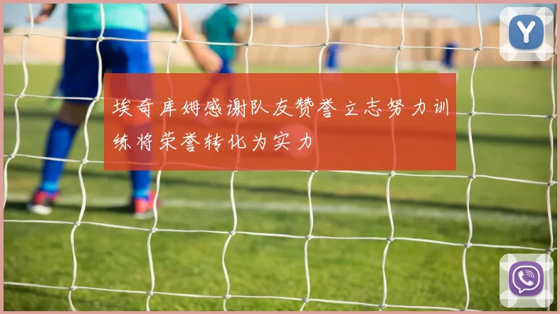 埃奇库姆感谢队友赞誉立志努力训练将荣誉转化为实力
