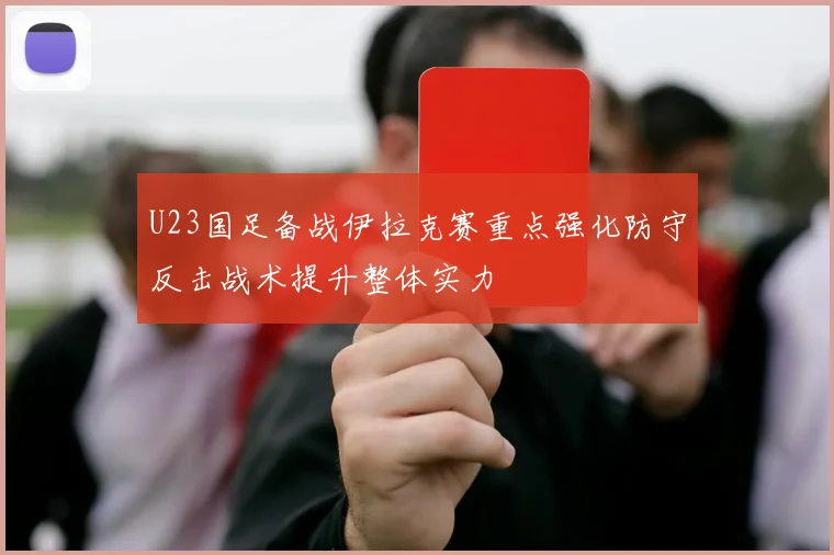 U23国足备战伊拉克赛重点强化防守反击战术提升整体实力