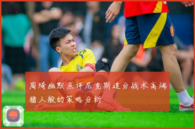周琦幽默点评尼克斯追分战术高端猎人般的策略分析