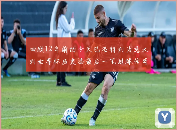 回顾12年前的今天巴洛特利为意大利世界杯历史添最后一笔进球传奇