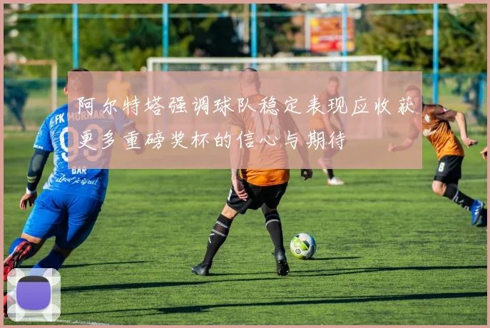 阿尔特塔强调球队稳定表现应收获更多重磅奖杯的信心与期待