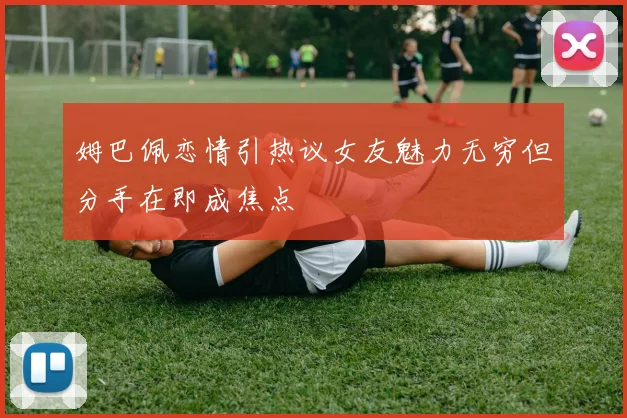 姆巴佩恋情引热议女友魅力无穷但分手在即成焦点
