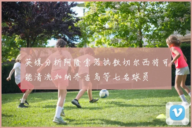 英媒分析阿隆索若执教切尔西将可能清洗加纳乔吉乌等七名球员