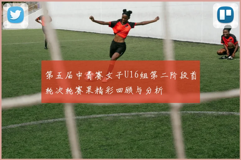 第五届中青赛女子U16组第二阶段首轮次轮赛果精彩回顾与分析