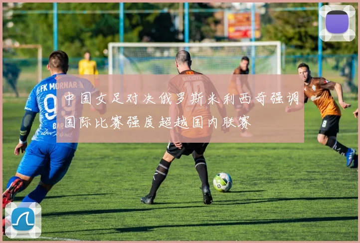 中国女足对决俄罗斯米利西奇强调国际比赛强度超越国内联赛