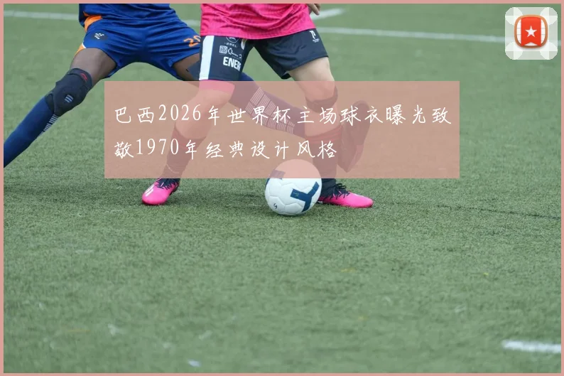 巴西2026年世界杯主场球衣曝光致敬1970年经典设计风格