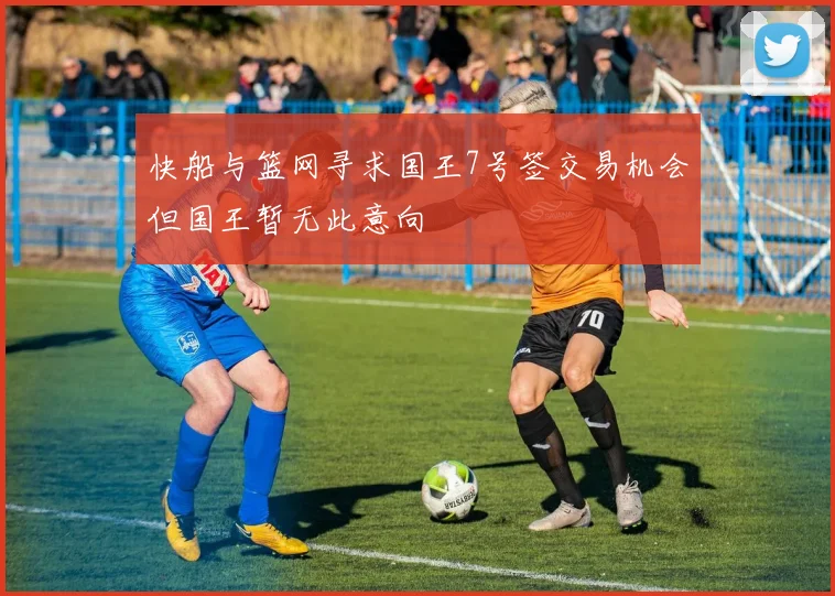 快船与篮网寻求国王7号签交易机会但国王暂无此意向